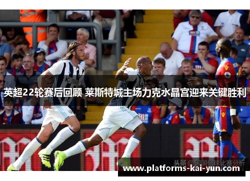 英超22轮赛后回顾 莱斯特城主场力克水晶宫迎来关键胜利