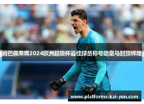 姆巴佩荣膺2024欧洲超级杯最佳球员称号助皇马封顶辉煌