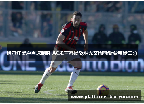 恰尔汗奥卢点球制胜 AC米兰客场战胜尤文图斯斩获宝贵三分