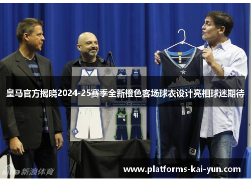 皇马官方揭晓2024-25赛季全新橙色客场球衣设计亮相球迷期待