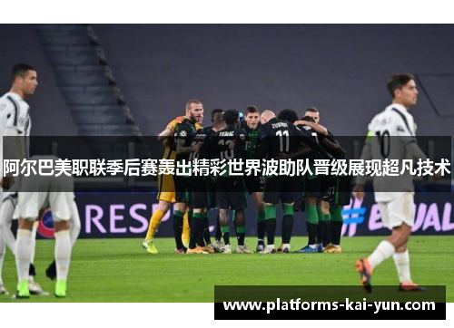 阿尔巴美职联季后赛轰出精彩世界波助队晋级展现超凡技术